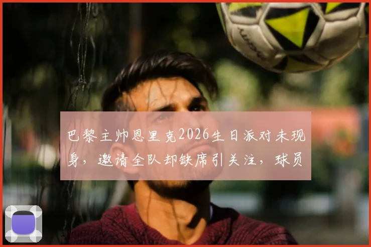 巴黎主帅恩里克2026生日派对未现身，邀请全队却缺席引关注，球员反应成焦点