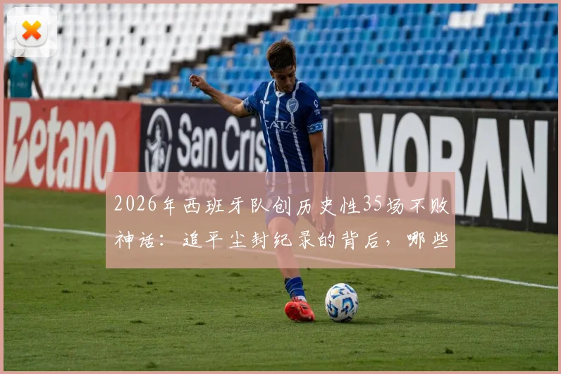 2026年西班牙队创历史性35场不败神话:追平尘封纪录的背后,哪些关键要素值得深究?