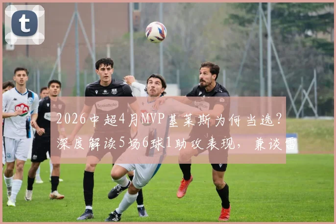 2026中超4月MVP基莱斯为何当选?深度解读5场6球1助攻表现,兼谈雷速最佳评选看点