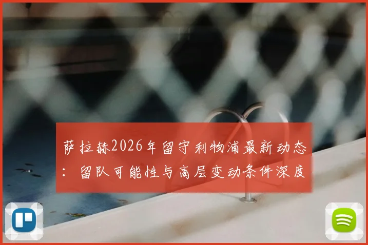 萨拉赫2026年留守利物浦最新动态:留队可能性与高层变动条件深度分析,附球员未来去向解读