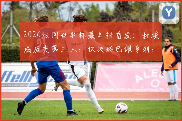 2026法国世界杯最年轻首发：杜埃成历史第三人，仅次姆巴佩亨利，他的实力与前景全解析