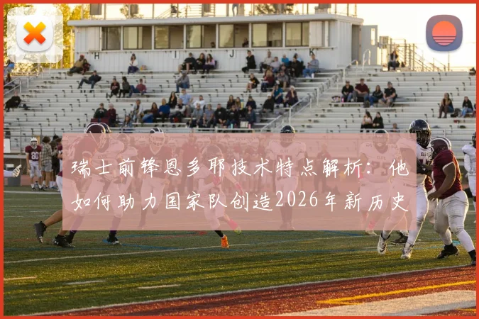 瑞士前锋恩多耶技术特点解析:他如何助力国家队创造2026年新历史,未来能否做得更好?