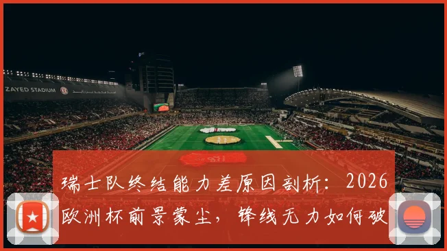 瑞士队终结能力差原因剖析:2026欧洲杯前景蒙尘,锋线无力如何破局?