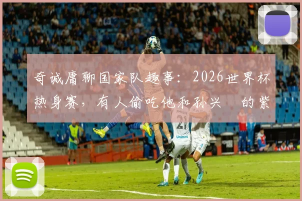 奇诚庸聊国家队趣事:2026世界杯热身赛,有人偷吃他和孙兴慜的紫菜包饭