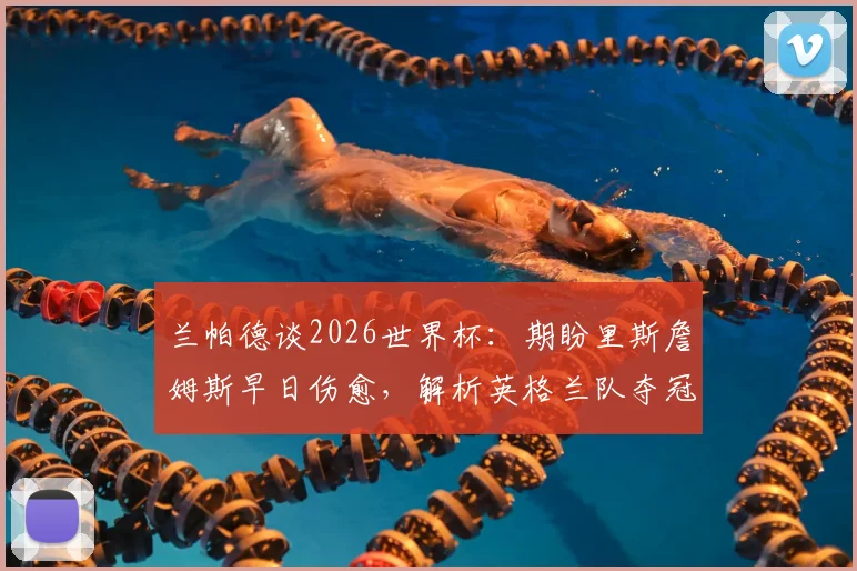 兰帕德谈2026世界杯:期盼里斯詹姆斯早日伤愈,解析英格兰队夺冠真实前景与阵容关键