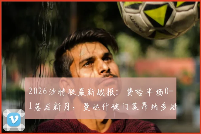 2026沙特联最新战报：费哈半场0-1落后新月，曼达什破门莱昂纳多进球被吹引发热议