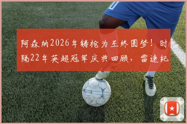 阿森纳2026年铸枪为王终圆梦！时隔22年英超冠军庆典回顾，雷速纪念海报引爆枪迷圈