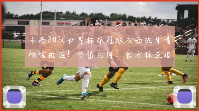 卡西2026世界杯夺冠球衣西班牙博物馆被盗！价值几何？官方称正追查，盘点冠军战袍失窃细节