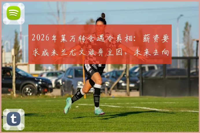 2026年莱万转会遇冷真相：薪资要求成米兰尤文放弃主因，未来去向何方？