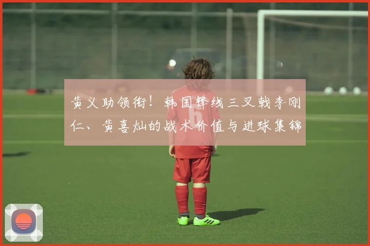 黄义助领衔!韩国锋线三叉戟李刚仁、黄喜灿的战术价值与进球集锦