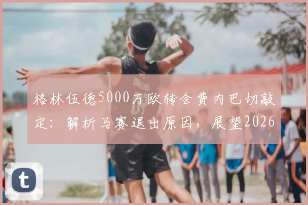 格林伍德5000万欧转会费内巴切敲定：解析马赛退出原因，展望2026土超生涯前景