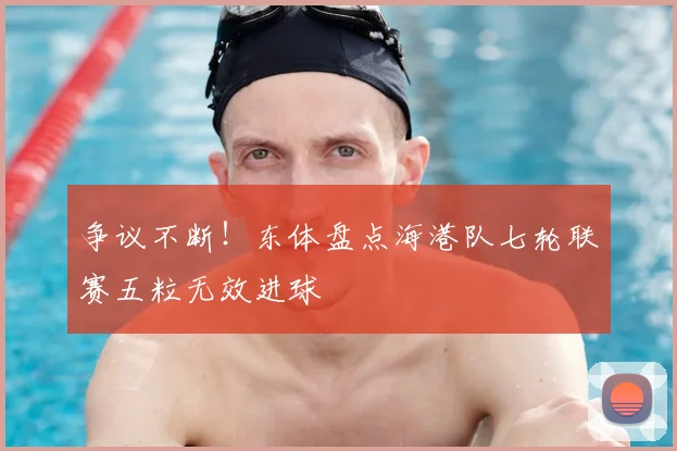 争议不断！东体盘点海港队七轮联赛五粒无效进球